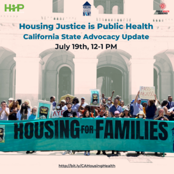 Beige graphic that features a photograph of a mass of people holding protest signs related to housing justice, including a long blue banner that says Housing for Families. Above is blue text that reads Housing Justice is Public Health: California State Advocacy Update, July 19, 12-1PM, bit.ly/CAHousingHealth. Underneath is text that reads: "We all deserve a roof over our heads and need one to stay healthy. California saved lives with pandemic housing protections, but these protections are ending. It is crunch time in Sacramento. Learn how you can build community power and win healthy housing for all. With: Francisco Dueñas, Executive Director, Housing Now! Will Dominie, Housing Justice Program Director, HIP "
