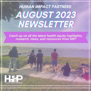 Background photo of 6 participants from our Power-building Partnerships for health cohort, seated and standing by a grassy sidewalk overlooking the ocean, with their backs to the camera. Photo has a slight pink filter. White text reads "HUMAN IMPACT PARTNERS AUGUST 2023 NEWSLETTER" at top; center of the image has a bright pink banner with overlaid white text that reads "Catch up on all the latest health equity highlights, research, news, and resources from HIP!"; White HIP logo is at bottom left corner of the image